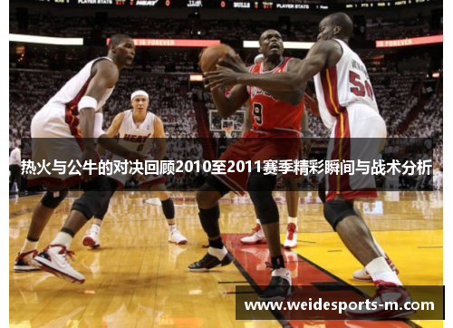 热火与公牛的对决回顾2010至2011赛季精彩瞬间与战术分析